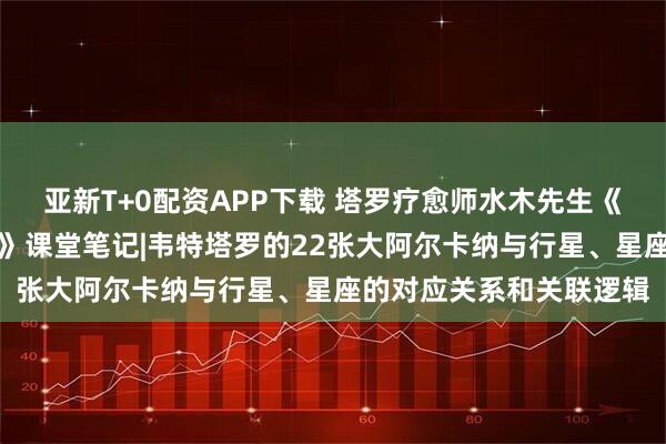亚新T+0配资APP下载 塔罗疗愈师水木先生《星语心愿：占星的契约》课堂笔记|韦特塔罗的22张大阿尔卡纳与行星、星座的对应关系和关联逻辑