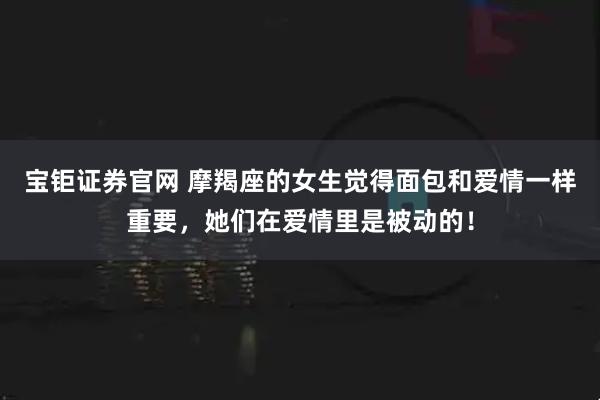宝钜证券官网 摩羯座的女生觉得面包和爱情一样重要，她们在爱情里是被动的！