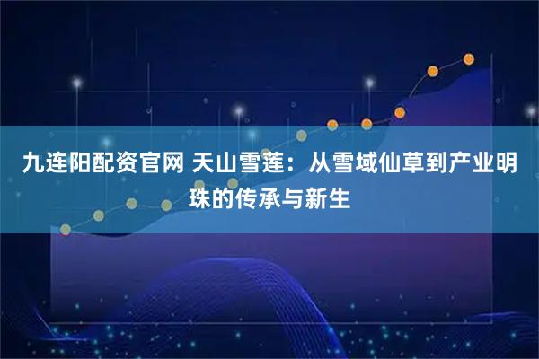 九连阳配资官网 天山雪莲：从雪域仙草到产业明珠的传承与新生
