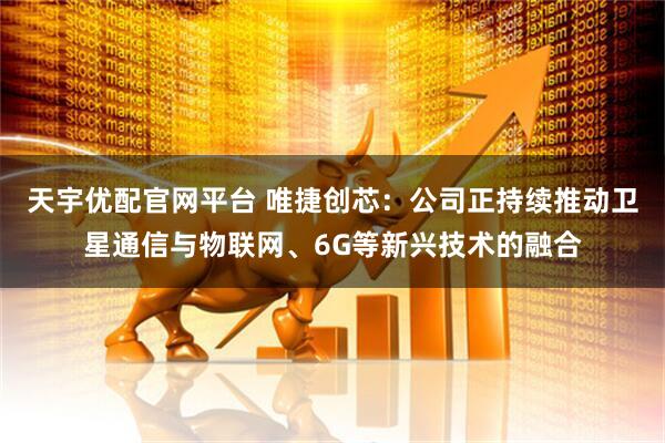 天宇优配官网平台 唯捷创芯：公司正持续推动卫星通信与物联网、6G等新兴技术的融合