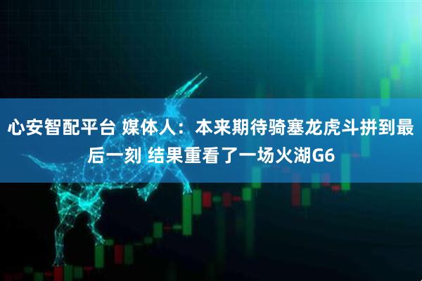 心安智配平台 媒体人：本来期待骑塞龙虎斗拼到最后一刻 结果重看了一场火湖G6