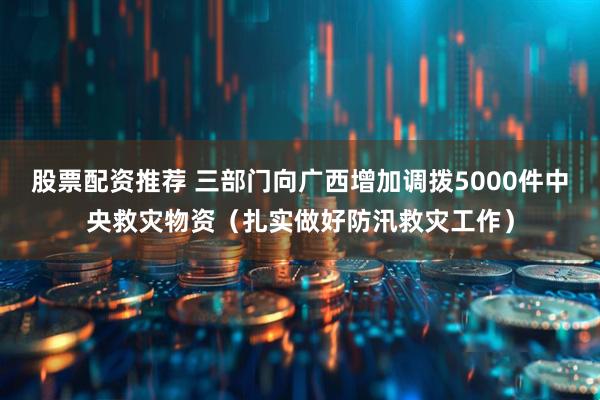 股票配资推荐 三部门向广西增加调拨5000件中央救灾物资（扎实做好防汛救灾工作）